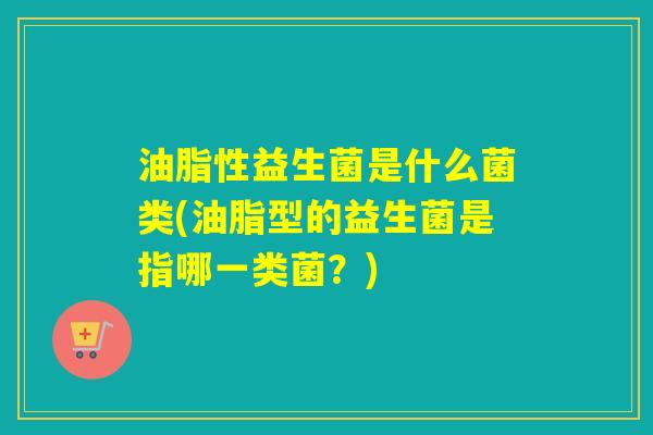 油脂性益生菌是什么菌类(油脂型的益生菌是指哪一类菌？)