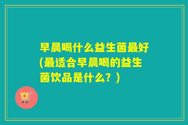 早晨喝什么益生菌最好(最适合早晨喝的益生菌饮品是什么？)