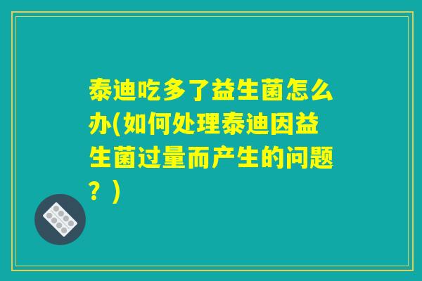 泰迪吃多了益生菌怎么办(如何处理泰迪因益生菌过量而产生的问题？)