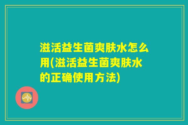 滋活益生菌爽肤水怎么用(滋活益生菌爽肤水的正确使用方法)