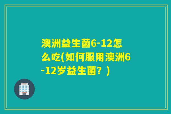 澳洲益生菌6-12怎么吃(如何服用澳洲6-12岁益生菌？)