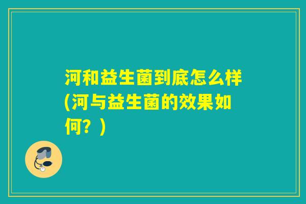 河和益生菌到底怎么样(河与益生菌的效果如何?) 河和益生菌到底怎么样(河与益生菌的效果如何?)
