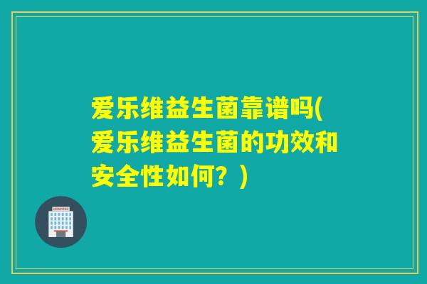 爱乐维益生菌靠谱吗(爱乐维益生菌的功效和安全性如何？)