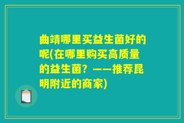 曲靖哪里买益生菌好的呢(在哪里购买高质量的益生菌?——推荐昆明附近的商家) 曲靖哪里买益生菌好的呢(在哪里购买高质量的益生菌?——推荐昆明附近的商家)