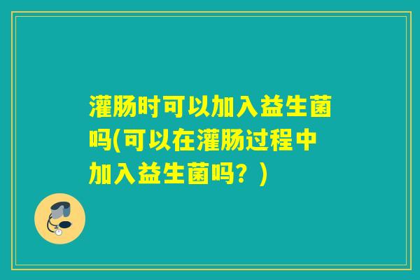 灌肠时可以加入益生菌吗(可以在灌肠过程中加入益生菌吗？)