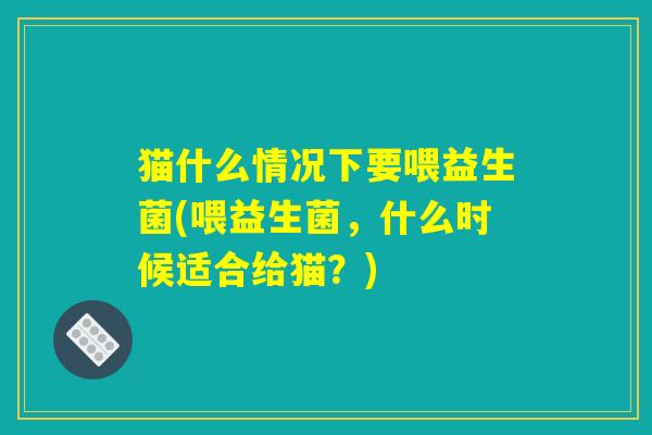 猫什么情况下要喂益生菌(喂益生菌，什么时候适合给猫？)