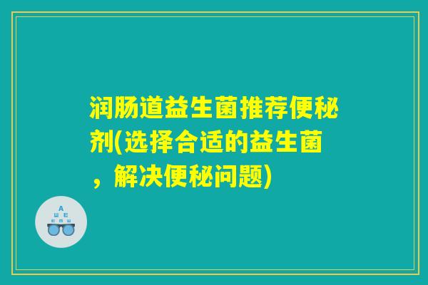 润肠道益生菌推荐便秘剂(选择合适的益生菌，解决便秘问题)