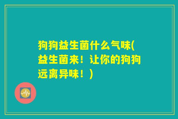 狗狗益生菌什么气味(益生菌来!让你的狗狗远离异味!) 狗狗益生菌什么气味(益生菌来!让你的狗狗远离异味!)
