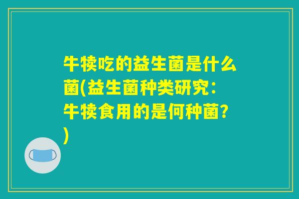 牛犊吃的益生菌是什么菌(益生菌种类研究：牛犊食用的是何种菌？)