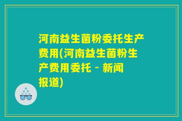 河南益生菌粉委托生产费用(河南益生菌粉生产费用委托 - 新闻报道) 河南益生菌粉委托生产费用(河南益生菌粉生产费用委托 - 新闻报道)