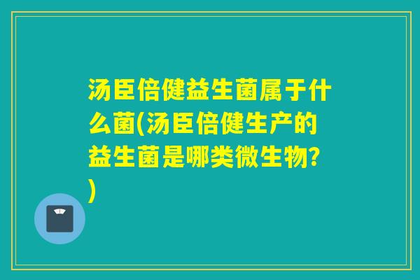 汤臣倍健益生菌属于什么菌(汤臣倍健生产的益生菌是哪类微生物？)