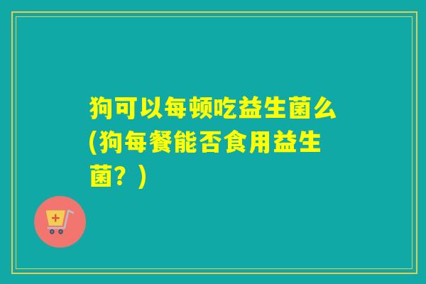 狗可以每顿吃益生菌么(狗每餐能否食用益生菌？)