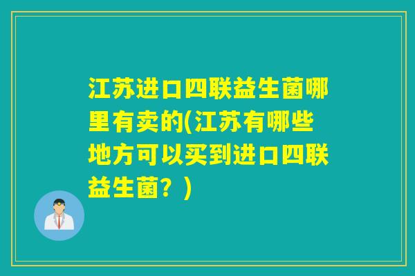 江苏进口四联益生菌哪里有卖的(江苏有哪些地方可以买到进口四联益生菌？)