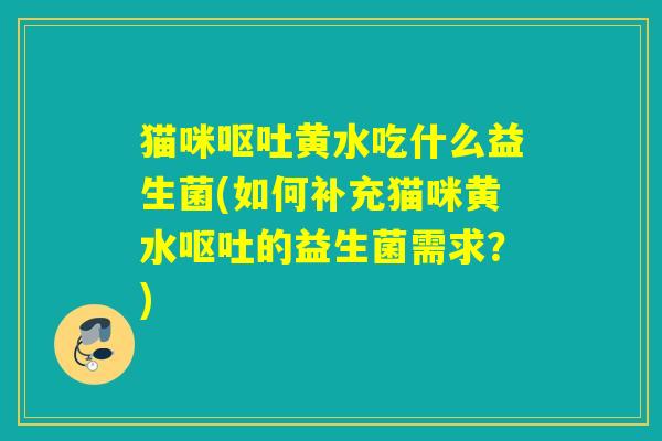 猫咪呕吐黄水吃什么益生菌(如何补充猫咪黄水呕吐的益生菌需求？)