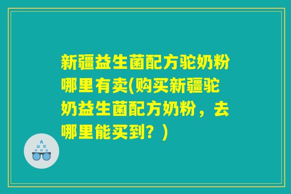 新疆益生菌配方驼奶粉哪里有卖(购买新疆驼奶益生菌配方奶粉，去哪里能买到？)