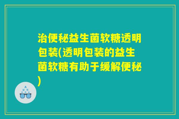 治便秘益生菌软糖透明包装(透明包装的益生菌软糖有助于缓解便秘)