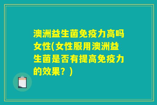 澳洲益生菌免疫力高吗女性(女性服用澳洲益生菌是否有提高免疫力的效果？)