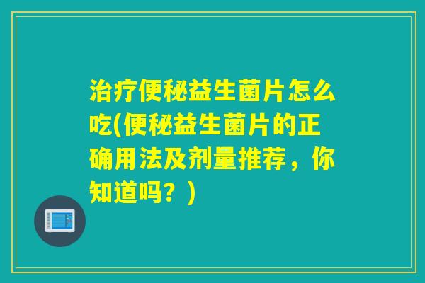 治疗便秘益生菌片怎么吃(便秘益生菌片的正确用法及剂量推荐，你知道吗？)