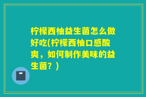 柠檬西柚益生菌怎么做好吃(柠檬西柚口感酸爽，如何制作美味的益生菌？)