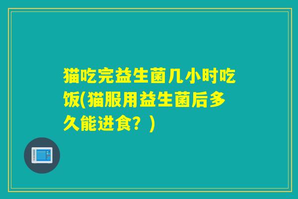 猫吃完益生菌几小时吃饭(猫服用益生菌后多久能进食？)