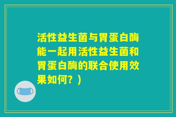 活性益生菌与胃蛋白酶能一起用活性益生菌和胃蛋白酶的联合使用效果如何？)