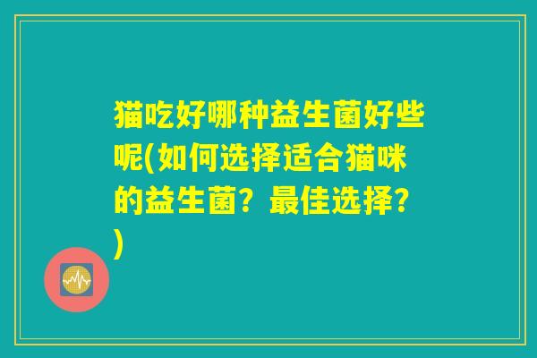猫吃好哪种益生菌好些呢(如何选择适合猫咪的益生菌？最佳选择？)