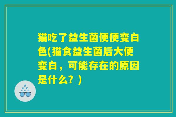 猫吃了益生菌便便变白色(猫食益生菌后大便变白，可能存在的原因是什么？)