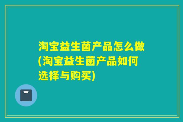 淘宝益生菌产品怎么做(淘宝益生菌产品如何选择与购买)