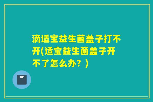 滴适宝益生菌盖子打不开(适宝益生菌盖子开不了怎么办？)