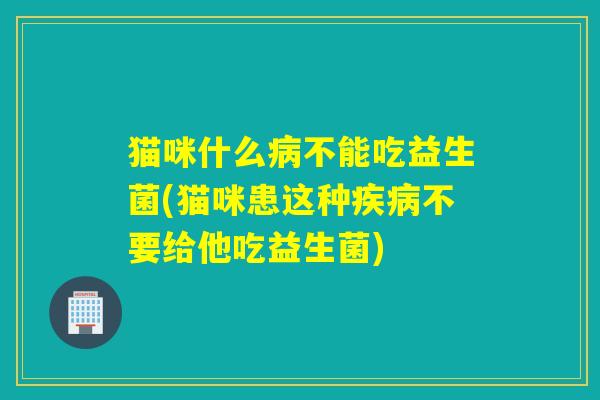 猫咪什么病不能吃益生菌(猫咪患这种疾病不要给他吃益生菌)