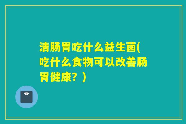 清肠胃吃什么益生菌(吃什么食物可以改善肠胃健康？)