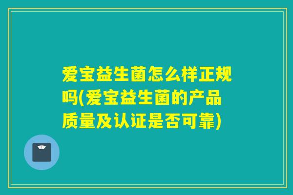 爱宝益生菌怎么样正规吗(爱宝益生菌的产品质量及认证是否可靠)