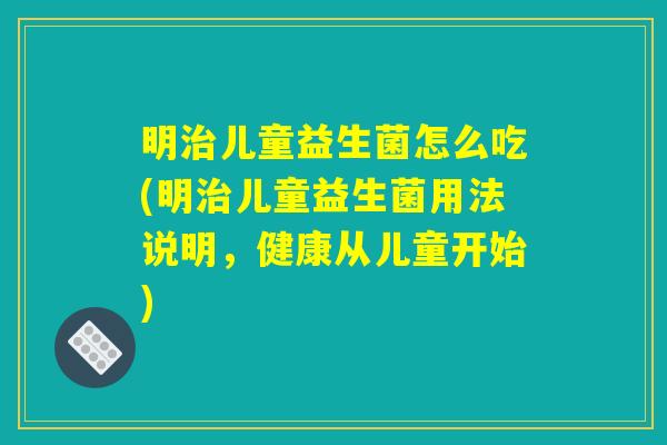 明治儿童益生菌怎么吃(明治儿童益生菌用法说明，健康从儿童开始)