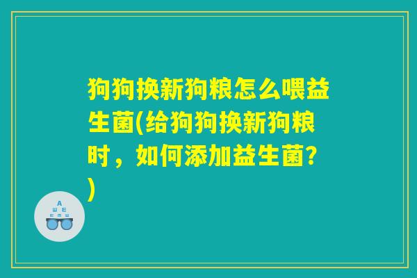 狗狗换新狗粮怎么喂益生菌(给狗狗换新狗粮时，如何添加益生菌？)