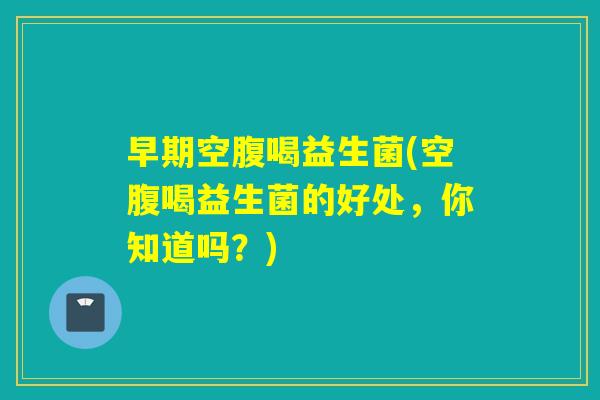 早期空腹喝益生菌(空腹喝益生菌的好处，你知道吗？)