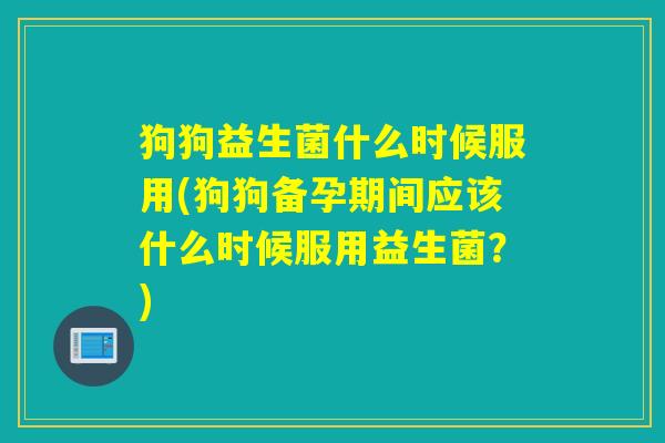 狗狗益生菌什么时候服用(狗狗备孕期间应该什么时候服用益生菌？)