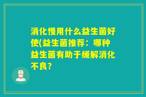 消化慢用什么益生菌好使(益生菌推荐：哪种益生菌有助于缓解消化不良？