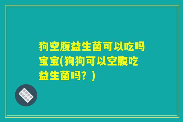 狗空腹益生菌可以吃吗宝宝(狗狗可以空腹吃益生菌吗？)