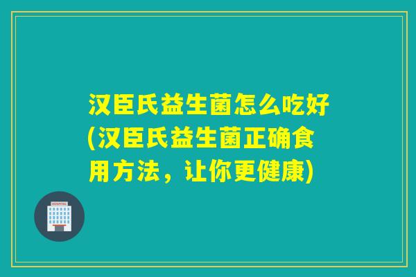 汉臣氏益生菌怎么吃好(汉臣氏益生菌正确食用方法，让你更健康)