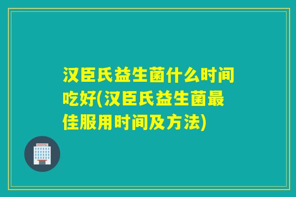 汉臣氏益生菌什么时间吃好(汉臣氏益生菌最佳服用时间及方法)