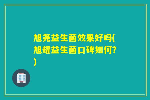 旭尧益生菌效果好吗(旭耀益生菌口碑如何？)