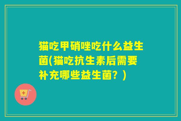 详细阅读:猫吃甲硝唑吃什么益生菌(猫吃抗生素后需要补充哪些益生菌?) 猫吃甲硝唑吃什么益生菌(猫吃抗生素后需要补充哪些益生菌?)