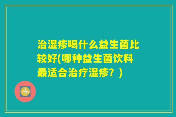 治湿疹喝什么益生菌比较好(哪种益生菌饮料最适合治疗湿疹？)