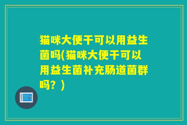 猫咪大便干可以用益生菌吗(猫咪大便干可以用益生菌补充肠道菌群吗？)