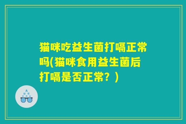 猫咪吃益生菌打嗝正常吗(猫咪食用益生菌后打嗝是否正常？)
