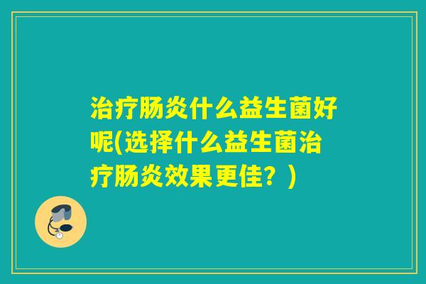 什么益生菌好呢(选择什么益生菌效果更佳?) 什么益生菌好呢(选择什么益生菌效果更佳?)
