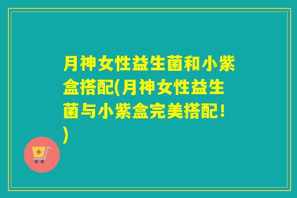 月神女性益生菌和小紫盒搭配(月神女性益生菌与小紫盒完美搭配!) 月神女性益生菌和小紫盒搭配(月神女性益生菌与小紫盒完美搭配!)