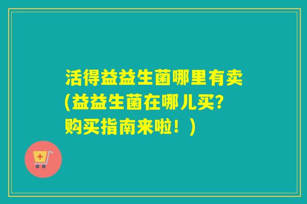 活得益益生菌哪里有卖(益益生菌在哪儿买？购买指南来啦！)