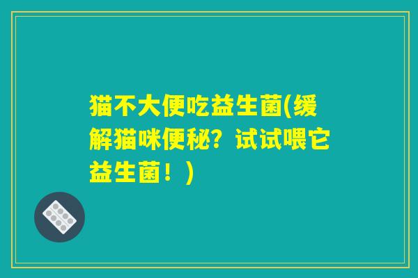 猫不大便吃益生菌(缓解猫咪便秘？试试喂它益生菌！)