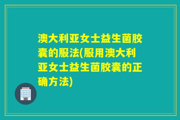 澳大利亚女士益生菌胶囊的服法(服用澳大利亚女士益生菌胶囊的正确方法)
